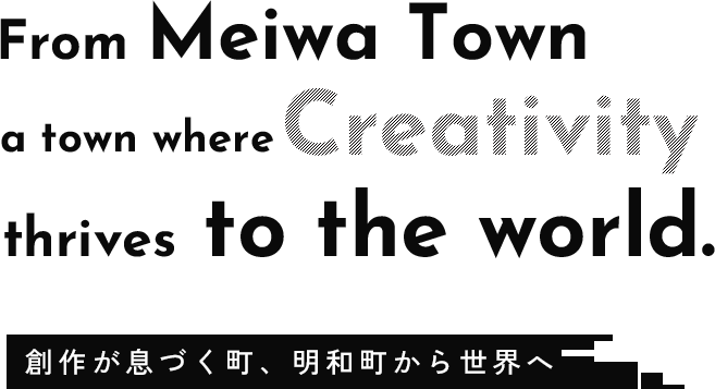 From Meiwa Town, a town where creativity thrives,to the world.創作が息づく町、明和町から世界へ